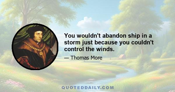 You wouldn't abandon ship in a storm just because you couldn't control the winds.