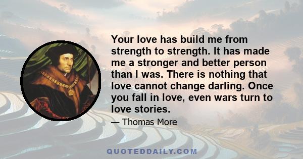 Your love has build me from strength to strength. It has made me a stronger and better person than I was. There is nothing that love cannot change darling. Once you fall in love, even wars turn to love stories.