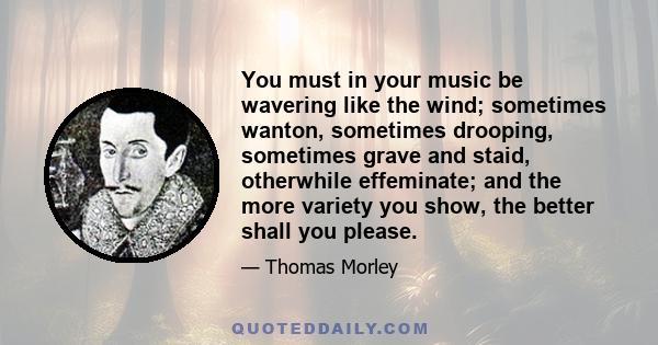 You must in your music be wavering like the wind; sometimes wanton, sometimes drooping, sometimes grave and staid, otherwhile effeminate; and the more variety you show, the better shall you please.