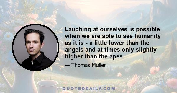 Laughing at ourselves is possible when we are able to see humanity as it is - a little lower than the angels and at times only slightly higher than the apes.