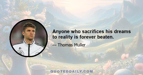 Anyone who sacrifices his dreams to reality is forever beaten.