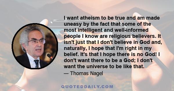 I want atheism to be true and am made uneasy by the fact that some of the most intelligent and well-informed people I know are religious believers. It isn't just that I don't believe in God and, naturally, I hope that