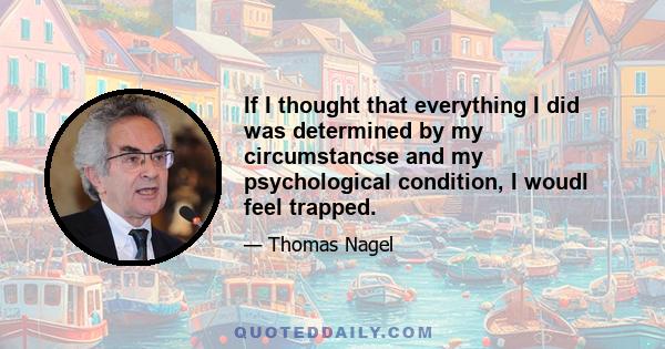 If I thought that everything I did was determined by my circumstancse and my psychological condition, I woudl feel trapped.