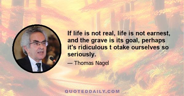 If life is not real, life is not earnest, and the grave is its goal, perhaps it's ridiculous t otake ourselves so seriously.