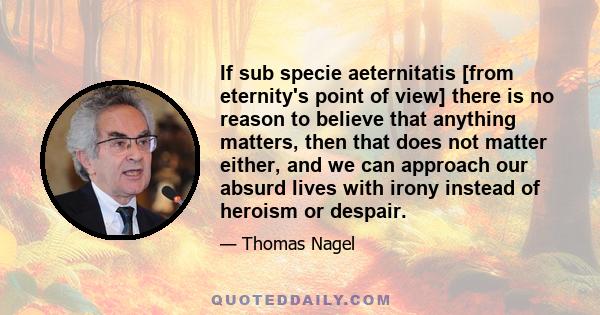 If sub specie aeternitatis [from eternity's point of view] there is no reason to believe that anything matters, then that does not matter either, and we can approach our absurd lives with irony instead of heroism or