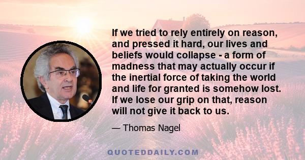 If we tried to rely entirely on reason, and pressed it hard, our lives and beliefs would collapse - a form of madness that may actually occur if the inertial force of taking the world and life for granted is somehow