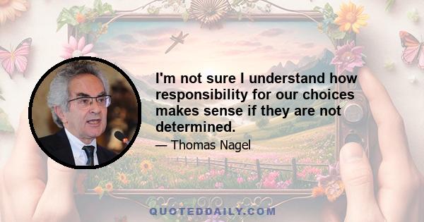 I'm not sure I understand how responsibility for our choices makes sense if they are not determined.