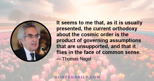 It seems to me that, as it is usually presented, the current orthodoxy about the cosmic order is the product of governing assumptions that are unsupported, and that it flies in the face of common sense.