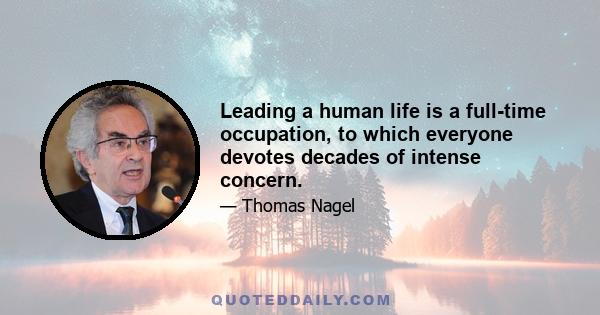 Leading a human life is a full-time occupation, to which everyone devotes decades of intense concern.