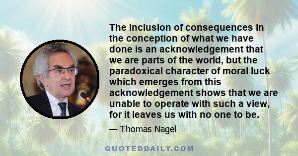 The inclusion of consequences in the conception of what we have done is an acknowledgement that we are parts of the world, but the paradoxical character of moral luck which emerges from this acknowledgement shows that