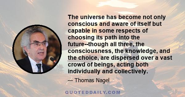 The universe has become not only conscious and aware of itself but capable in some respects of choosing its path into the future--though all three, the consciousness, the knowledge, and the choice, are dispersed over a