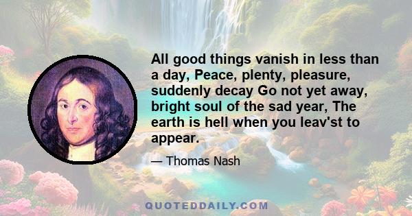 All good things vanish in less than a day, Peace, plenty, pleasure, suddenly decay Go not yet away, bright soul of the sad year, The earth is hell when you leav'st to appear.