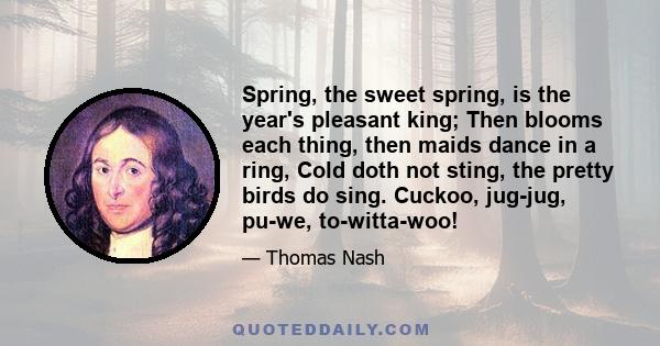 Spring, the sweet spring, is the year's pleasant king; Then blooms each thing, then maids dance in a ring, Cold doth not sting, the pretty birds do sing. Cuckoo, jug-jug, pu-we, to-witta-woo!