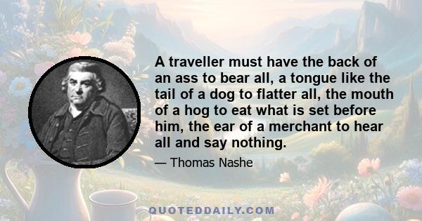 A traveller must have the back of an ass to bear all, a tongue like the tail of a dog to flatter all, the mouth of a hog to eat what is set before him, the ear of a merchant to hear all and say nothing.