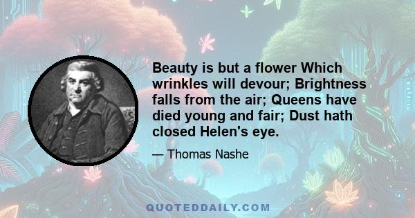 Beauty is but a flower Which wrinkles will devour; Brightness falls from the air; Queens have died young and fair; Dust hath closed Helen's eye.