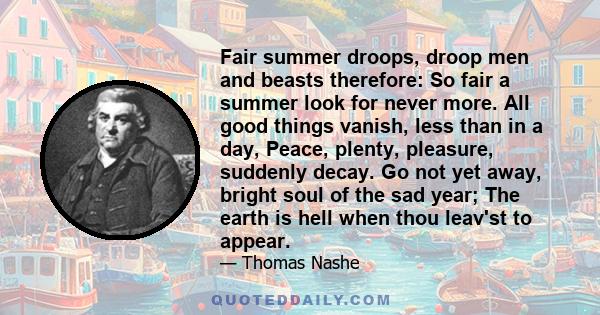 Fair summer droops, droop men and beasts therefore: So fair a summer look for never more. All good things vanish, less than in a day, Peace, plenty, pleasure, suddenly decay. Go not yet away, bright soul of the sad