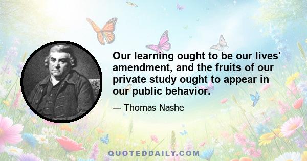 Our learning ought to be our lives' amendment, and the fruits of our private study ought to appear in our public behavior.