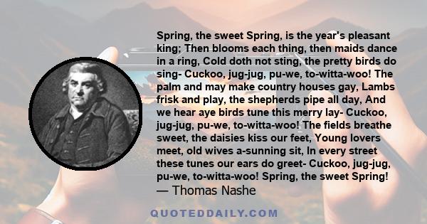 Spring, the sweet Spring, is the year's pleasant king; Then blooms each thing, then maids dance in a ring, Cold doth not sting, the pretty birds do sing- Cuckoo, jug-jug, pu-we, to-witta-woo! The palm and may make