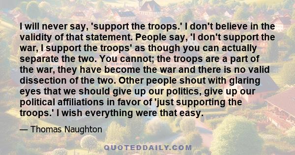 I will never say, 'support the troops.' I don't believe in the validity of that statement. People say, 'I don't support the war, I support the troops' as though you can actually separate the two. You cannot; the troops