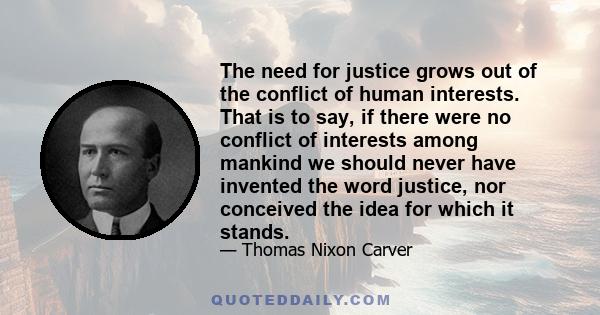 The need for justice grows out of the conflict of human interests. That is to say, if there were no conflict of interests among mankind we should never have invented the word justice, nor conceived the idea for which it 