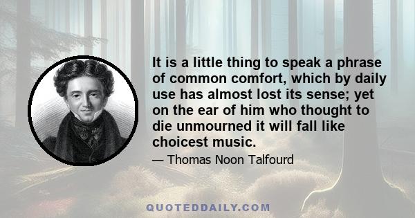 It is a little thing to speak a phrase of common comfort, which by daily use has almost lost its sense; yet on the ear of him who thought to die unmourned it will fall like choicest music.