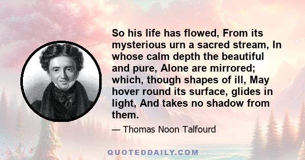 So his life has flowed, From its mysterious urn a sacred stream, In whose calm depth the beautiful and pure, Alone are mirrored; which, though shapes of ill, May hover round its surface, glides in light, And takes no