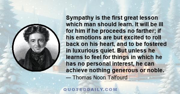 Sympathy is the first great lesson which man should learn. It will be ill for him if he proceeds no farther; if his emotions are but excited to roll back on his heart, and to be fostered in luxurious quiet. But unless