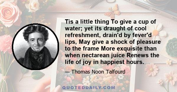 Tis a little thing To give a cup of water; yet its draught of cool refreshment, drain'd by fever'd lips, May give a shock of pleasure to the frame More exquisite than when nectarean juice Renews the life of joy in