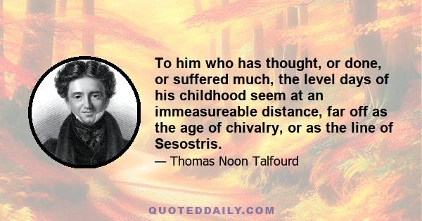 To him who has thought, or done, or suffered much, the level days of his childhood seem at an immeasureable distance, far off as the age of chivalry, or as the line of Sesostris.