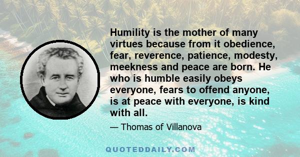 Humility is the mother of many virtues because from it obedience, fear, reverence, patience, modesty, meekness and peace are born. He who is humble easily obeys everyone, fears to offend anyone, is at peace with