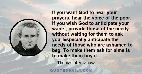 If you want God to hear your prayers, hear the voice of the poor. If you wish God to anticipate your wants, provide those of the needy without waiting for them to ask you. Especially anticipate the needs of those who