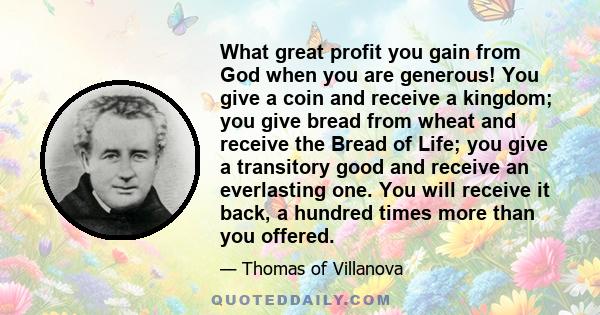 What great profit you gain from God when you are generous! You give a coin and receive a kingdom; you give bread from wheat and receive the Bread of Life; you give a transitory good and receive an everlasting one. You