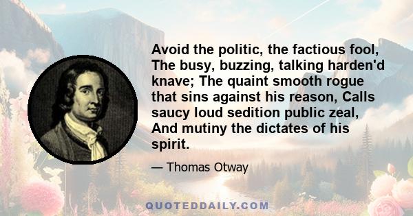 Avoid the politic, the factious fool, The busy, buzzing, talking harden'd knave; The quaint smooth rogue that sins against his reason, Calls saucy loud sedition public zeal, And mutiny the dictates of his spirit.