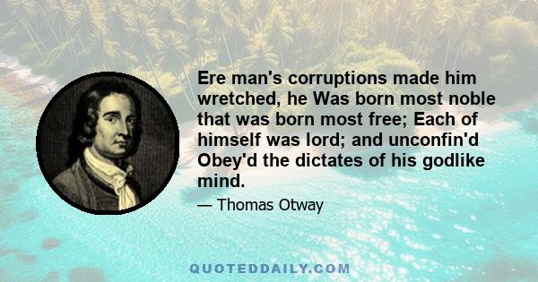 Ere man's corruptions made him wretched, he Was born most noble that was born most free; Each of himself was lord; and unconfin'd Obey'd the dictates of his godlike mind.