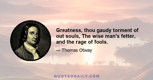 Greatness, thou gaudy torment of out souls, The wise man's fetter, and the rage of fools.