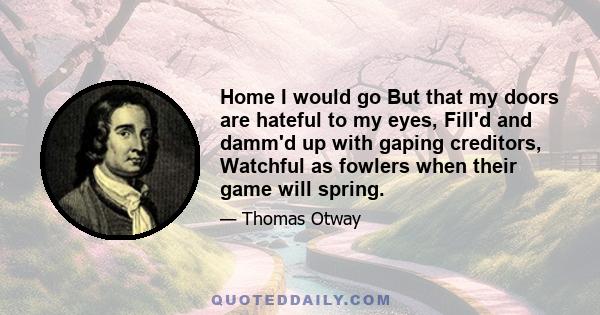 Home I would go But that my doors are hateful to my eyes, Fill'd and damm'd up with gaping creditors, Watchful as fowlers when their game will spring.