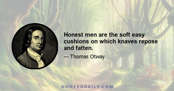 Honest men are the soft easy cushions on which knaves repose and fatten.