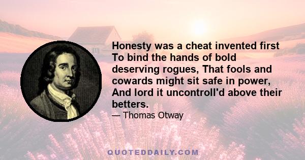 Honesty was a cheat invented first To bind the hands of bold deserving rogues, That fools and cowards might sit safe in power, And lord it uncontroll'd above their betters.