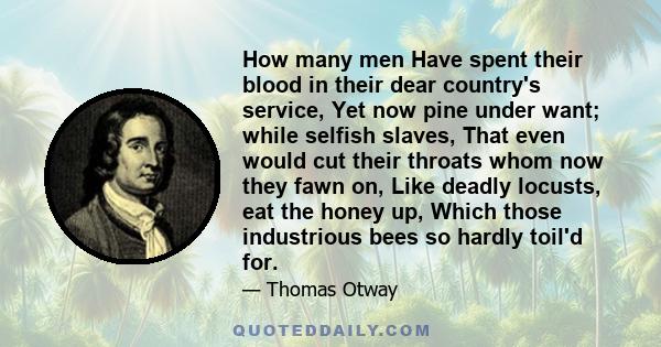 How many men Have spent their blood in their dear country's service, Yet now pine under want; while selfish slaves, That even would cut their throats whom now they fawn on, Like deadly locusts, eat the honey up, Which