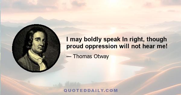 I may boldly speak In right, though proud oppression will not hear me!