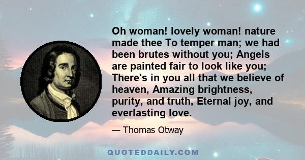 Oh woman! lovely woman! nature made thee To temper man; we had been brutes without you; Angels are painted fair to look like you; There's in you all that we believe of heaven, Amazing brightness, purity, and truth,