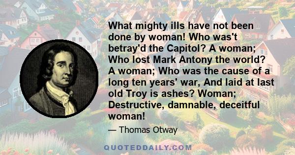 What mighty ills have not been done by woman! Who was't betray'd the Capitol? A woman; Who lost Mark Antony the world? A woman; Who was the cause of a long ten years' war, And laid at last old Troy is ashes? Woman;