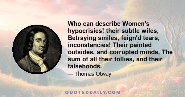 Who can describe Women's hypocrisies! their subtle wiles, Betraying smiles, feign'd tears, inconstancies! Their painted outsides, and corrupted minds, The sum of all their follies, and their falsehoods.