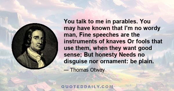 You talk to me in parables. You may have known that I'm no wordy man, Fine speeches are the instruments of knaves Or fools that use them, when they want good sense; But honesty Needs no disguise nor ornament: be plain.