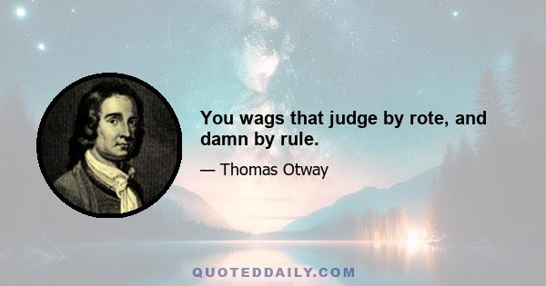 You wags that judge by rote, and damn by rule.