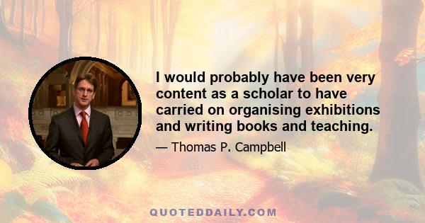 I would probably have been very content as a scholar to have carried on organising exhibitions and writing books and teaching.