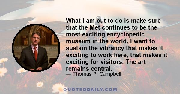 What I am out to do is make sure that the Met continues to be the most exciting encyclopedic museum in the world. I want to sustain the vibrancy that makes it exciting to work here, that makes it exciting for visitors.