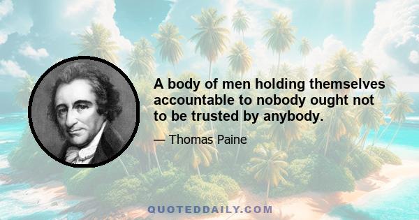 A body of men holding themselves accountable to nobody ought not to be trusted by anybody.