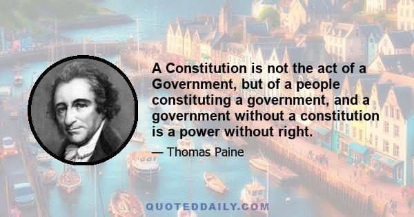 A Constitution is not the act of a Government, but of a people constituting a government, and a government without a constitution is a power without right.