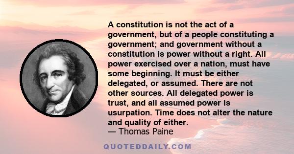 A constitution is not the act of a government, but of a people constituting a government; and government without a constitution is power without a right. All power exercised over a nation, must have some beginning. It